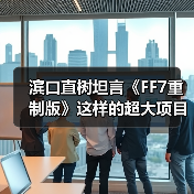 滨口直树坦言《FF7重制版》这样的超大项目难以重现了(图4)