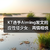 KT选手Aiming发文回应性侵少女:两情相悦别骂了!(图1) KT选手Aiming发文回应性侵少女:两情相悦别骂了!(图1)